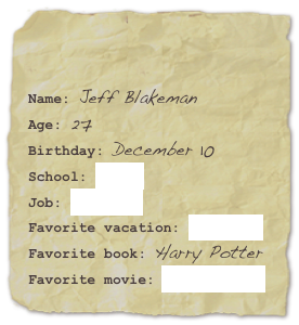 

Name: Jeff BlakemanAge: 27Birthday: December 10
School: ‘Cuse
Job: Tekserve
Favorite vacation: AustraliaFavorite book: Harry Potter Favorite movie: The Apartment